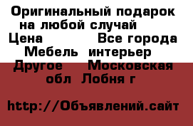 Оригинальный подарок на любой случай!!!! › Цена ­ 2 500 - Все города Мебель, интерьер » Другое   . Московская обл.,Лобня г.